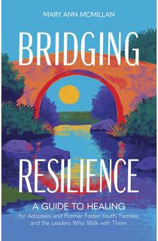 Bridging Resilience: A Guide to Healing for Adoptees and Former Foster Youth, Families, and the Leaders Who Walk with Them 9798384522034