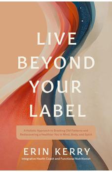 Live Beyond Your Label: A Holistic Approach to Breaking Old Patterns and Rediscovering a Healthier You in Mind, Body, and Spirit 9781496491268
