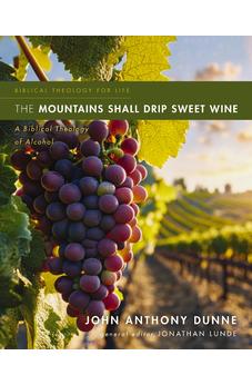 The Mountains Shall Drip Sweet Wine: A Biblical Theology of Alcohol (Biblical Theology for Life)